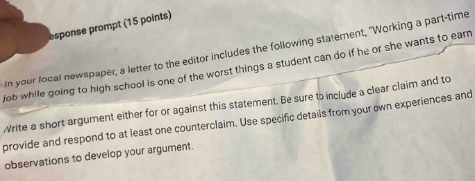 esponse prompt (15 points) 
In your local newspaper, a letter to the editor includes the following statement, "Working a part-time 
job while going to high school is one of the worst things a student can do if he or she wants to earn 
Write a short argument either for or against this statement. Be sure to include a clear claim and to 
provide and respond to at least one counterclaim. Use specific details from your own experiences and 
observations to develop your argument.