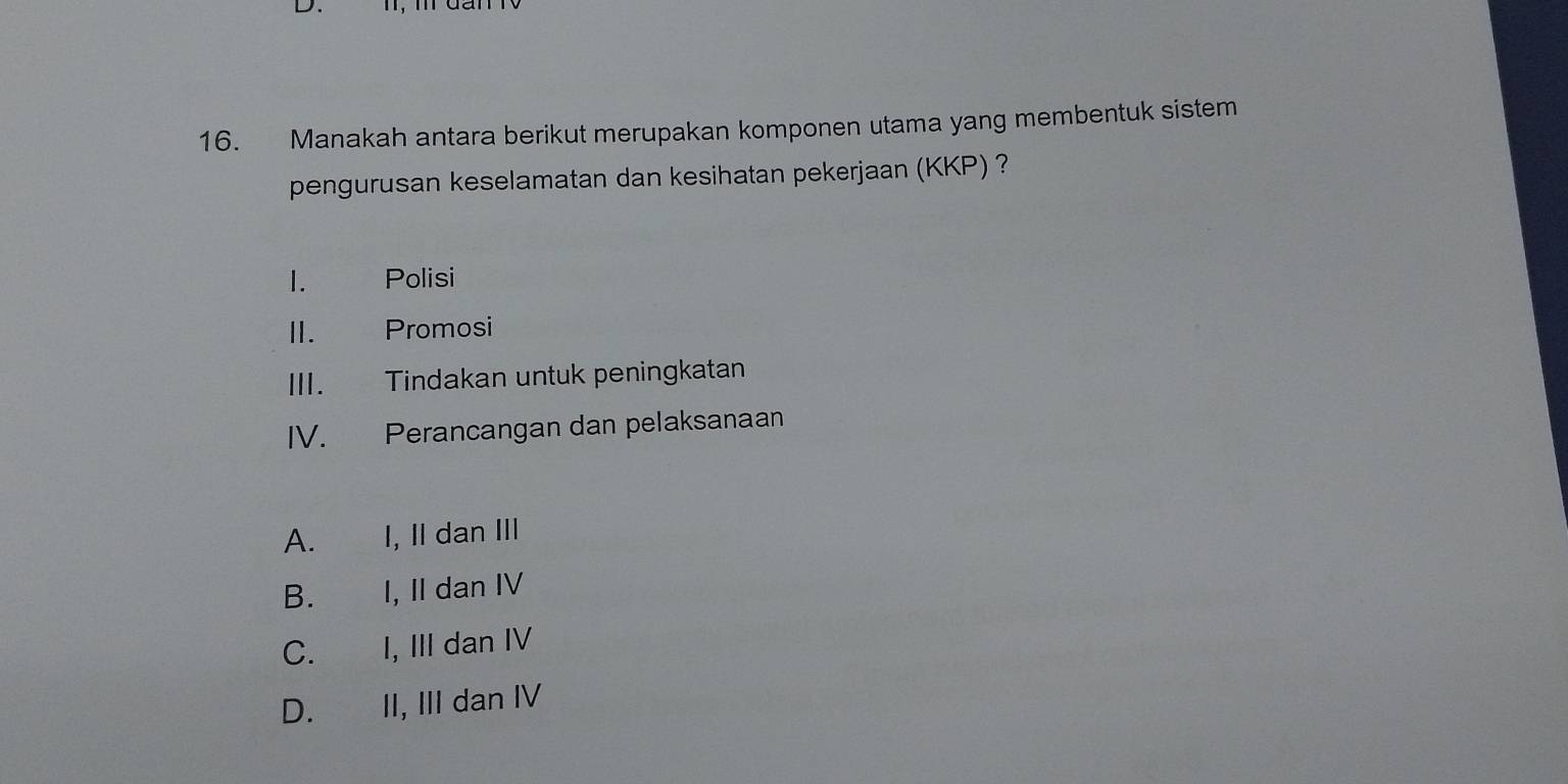 Manakah antara berikut merupakan komponen utama yang membentuk sistem
pengurusan keselamatan dan kesihatan pekerjaan (KKP) ?
1. Polisi
II. Promosi
III. Tindakan untuk peningkatan
IV. Perancangan dan pelaksanaan
A. I, Il dan III
B.€£ I, II dan IV
C. I, III dan IV
D. II, III dan IV