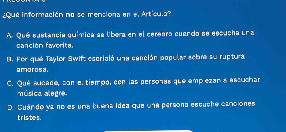 ¿Qué información no se menciona en el Artículo?
A. Qué sustancia química se libera en el cerebro cuando se escucha una
canción favorita.
B. Por qué Taylor Swift escribió una canción popular sobre su ruptura
amorosa.
C. Qué sucede, con el tiempo, con las personas que empiezan a escuchar
música alegre.
D. Cuándo ya no es una buena idea que una persona escuche canciones
tristes.