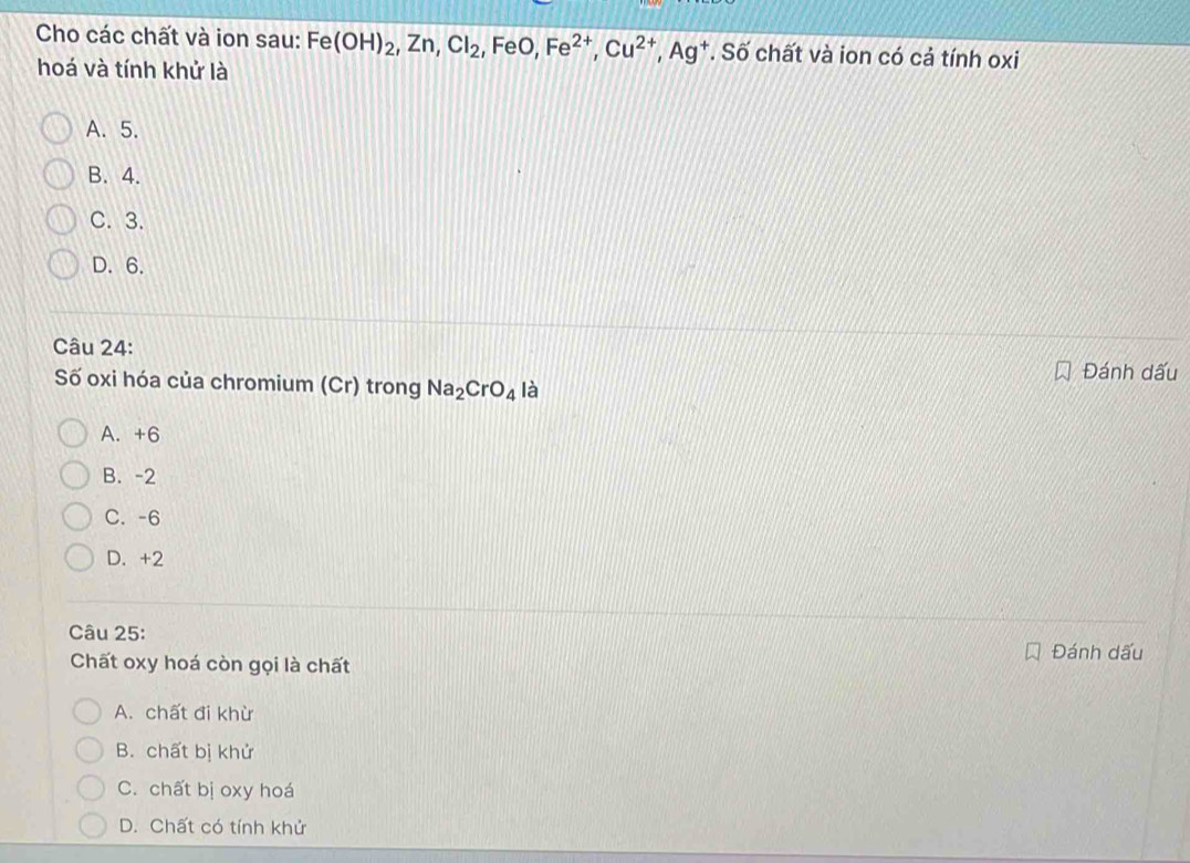 Cho các chất và ion sau: Fe(OH)_2, Zn, Cl_2, ,FeO, Fe^(2+), Cu^(2+), Ag^+. Số chất và ion có cả tính oxi
hoá và tính khử là
A. 5.
B. 4.
C. 3.
D. 6.
Câu 24:
Đánh dấu
Số oxi hóa của chromium (Cr) trong Na_2CrO_4 là
A. +6
B. -2
C. -6
D. +2
Câu 25:
Chất oxy hoá còn gọi là chất
Đánh dấu
A. chất đi khừ
B. chất bị khử
C. chất bị oxy hoá
D. Chất có tính khử