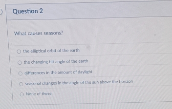 What causes seasons?
the elliptical orbit of the earth
the changing tilt angle of the earth
differences in the amount of daylight
seasonal changes in the angle of the sun above the horizon
None of these