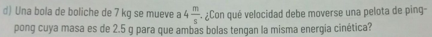 Una bola de boliche de 7 kg se mueve a 4 m/s . : ¿Con qué velocidad debe moverse una pelota de ping- 
pong cuya masa es de 2.5 g para que ambas bolas tengan la misma energía cinética?