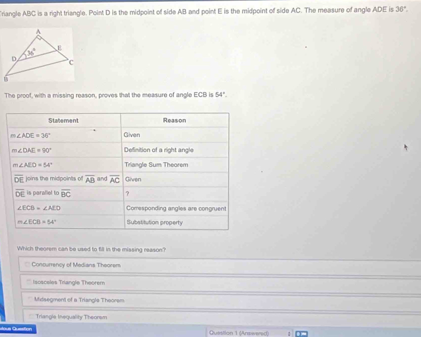 Triangle ABC is a right triangle. Point D is the midpoint of side AB and point E is the midpoint of side AC. The measure of angle ADE is 36°.
The proof, with a missing reason, proves that the measure of angle ECB is 54°.
Statement Reason
m∠ ADE=36° Given
m∠ DAE=90° Definition of a right angle
m∠ AED=54° Triangle Sum Theorem
overline DE joins the midpoints of overline AB and overline AC Given
overline DE is parallel to overline BC ?
∠ ECB=∠ AED Corresponding angles are congruent
m∠ ECB=54° Substitution property
Which theorem can be used to fill in the missing reason?
Concurrency of Medians Theorem
Isosceles Triangle Theorem
Midsegment of a Triangle Theorem
Triangle Inequality Theorem
vious Question Question 1 (Answered)