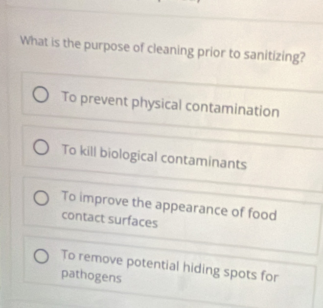 What is the purpose of cleaning prior to sanitizing?
To prevent physical contamination
To kill biological contaminants
To improve the appearance of food
contact surfaces
To remove potential hiding spots for
pathogens