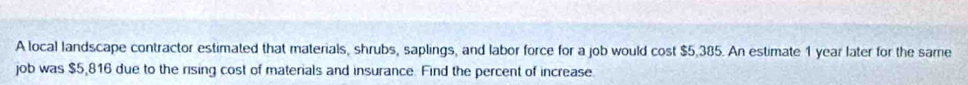 A local landscape contractor estimated that materials, shrubs, saplings, and labor force for a job would cost $5.385. An estimate 1 year later for the same 
job was $5,816 due to the rising cost of materials and insurance. Find the percent of increase