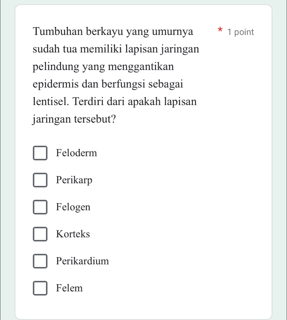 Tumbuhan berkayu yang umurnya 1 point
sudah tua memiliki lapisan jaringan
pelindung yang menggantikan
epidermis dan berfungsi sebagai
lentisel. Terdiri dari apakah lapisan
jaringan tersebut?
Feloderm
Perikarp
Felogen
Korteks
Perikardium
Felem