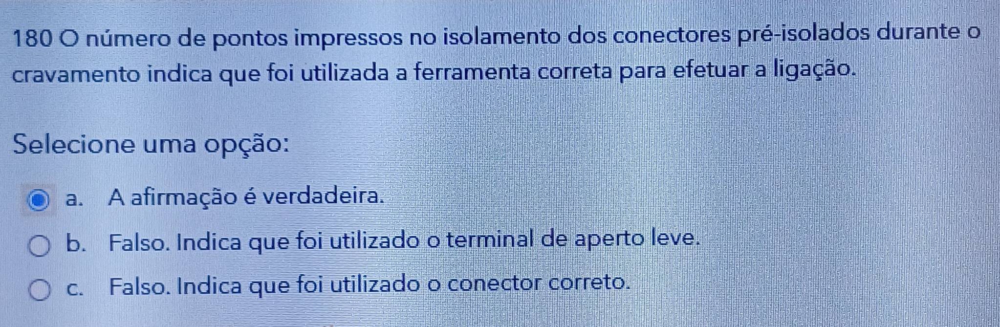 180 O número de pontos impressos no isolamento dos conectores pré-isolados durante o
cravamento indica que foi utilizada a ferramenta correta para efetuar a ligação.
Selecione uma opção:
a. A afirmação é verdadeira.
b. Falso. Indica que foi utilizado o terminal de aperto leve.
c. Falso. Indica que foi utilizado o conector correto.