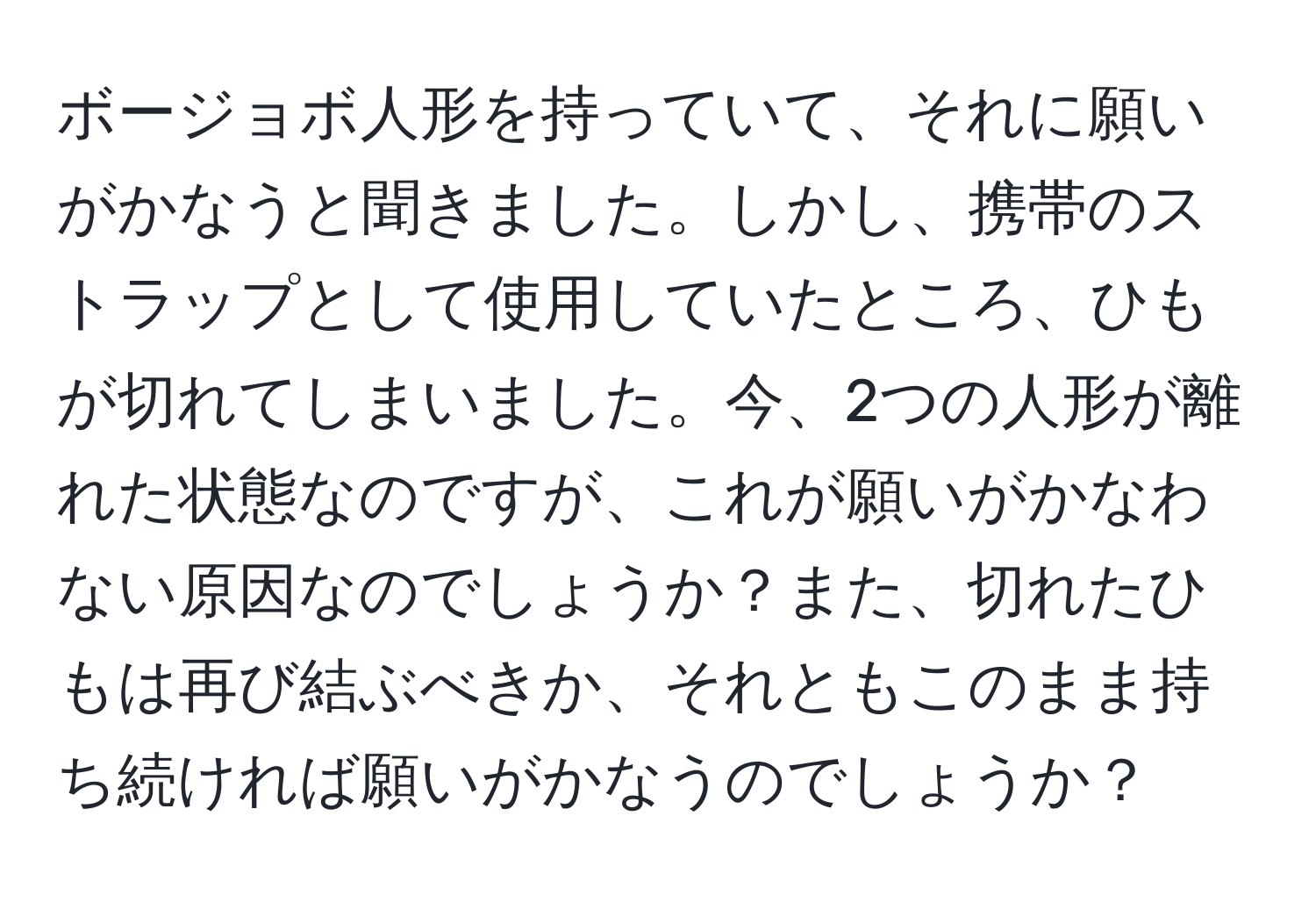 ボージョボ人形を持っていて、それに願いがかなうと聞きました。しかし、携帯のストラップとして使用していたところ、ひもが切れてしまいました。今、2つの人形が離れた状態なのですが、これが願いがかなわない原因なのでしょうか？また、切れたひもは再び結ぶべきか、それともこのまま持ち続ければ願いがかなうのでしょうか？