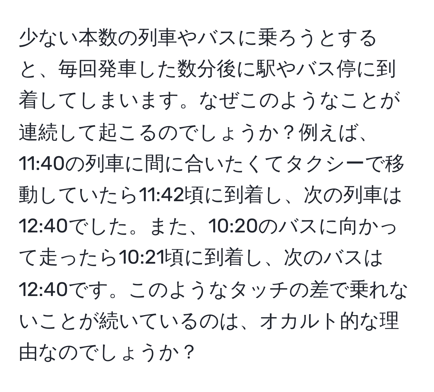 少ない本数の列車やバスに乗ろうとすると、毎回発車した数分後に駅やバス停に到着してしまいます。なぜこのようなことが連続して起こるのでしょうか？例えば、11:40の列車に間に合いたくてタクシーで移動していたら11:42頃に到着し、次の列車は12:40でした。また、10:20のバスに向かって走ったら10:21頃に到着し、次のバスは12:40です。このようなタッチの差で乗れないことが続いているのは、オカルト的な理由なのでしょうか？