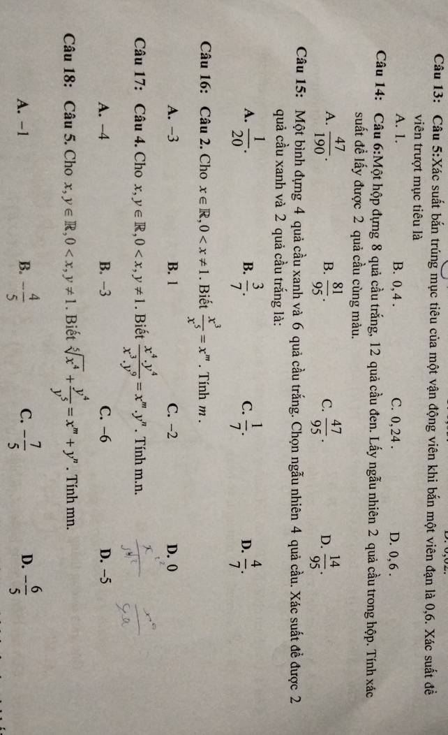 Xác suất bắn trúng mục tiêu của một vận động viên khi bắn một viên đạn là 0,6. Xác suất đề
viên trượt mục tiêu là
A. 1. B. 0, 4 . C. 0, 24 . D. 0,6 .
Câu 14: Câu 6:Một hộp đựng 8 quả cầu trắng, 12 quả cầu đen. Lấy ngẫu nhiên 2 quả cầu trong hộp. Tính xác
suất đề lấy được 2 quả cầu cùng màu.
A.  47/190 . B.  81/95 . C.  47/95 . D.  14/95 .
Câu 15: Một bình đựng 4 quả cầu xanh và 6 quả cầu trắng. Chọn ngẫu nhiên 4 quả cầu. Xác suất đề được 2
quả cầu xanh và 2 quả cầu trắng là:
A.  1/20 .  3/7 .  1/7 .  4/7 .
B.
C.
D.
Câu 16: Câu 2. Cho x∈ R,0 . Biết  x^3/x^5 =x^m. Tính m .
A. −3 B. 1 C. −2 D. 0
Câu 17: Câu 4. Cho x,y∈ R,0 . Biết  (x^4.y^4)/x^3.y^9 =x^m.y' * Tính m.n.
A. −4 B. −3 C. −6 D. −5
Câu 18: Câu 5. Cho x,y∈ R,0 . Biết sqrt[5](x^4)+ y^4/y^5 =x^m+y^n. Tính mn.
A. -1 B. - 4/5  C. - 7/5  D. - 6/5 