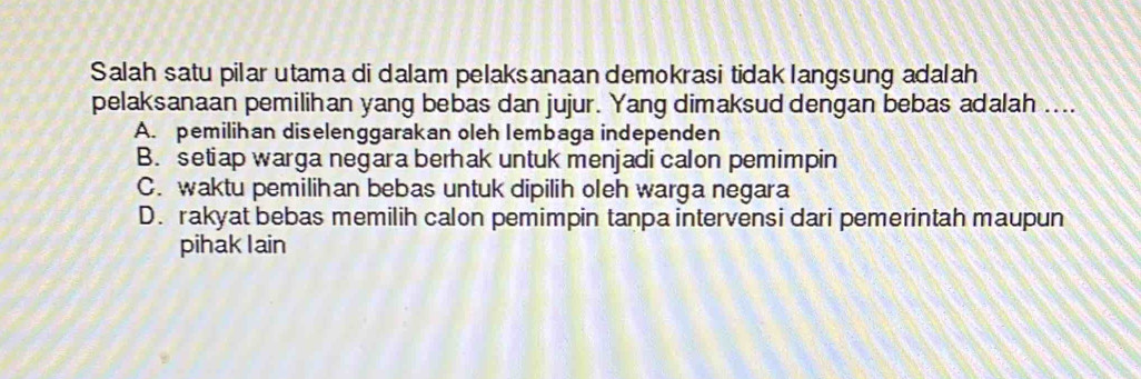 Salah satu pilar utama di dalam pelaksanaan demokrasi tidak langsung adalah
pelaksanaan pemilihan yang bebas dan jujur. Yang dimaksud dengan bebas adalah ....
A. pemilihan diselenggarakan oleh Iembaga independen
B. setiap warga negara berhak untuk menjadi calon pemimpin
C. waktu pemilihan bebas untuk dipilih oleh warga negara
D. rakyat bebas memilih calon pemimpin tanpa intervensi dari pemerintah maupun
pihak I ain