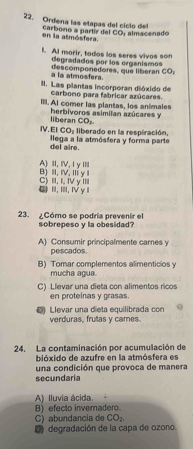 Ordena las etapas del cíclo del
carbono a partir del CO almacenado
en la atmósfera.
I. AI morir, todos los seres vivos son
degradados por los organismos
descomponedores, que liberan CO_2
a la atmosfera.
II. Las plantas incorporan dióxido de
carbono para fabricar azúcares.
III. AI comer las plantas, los animales
herbívoros asimilan azúcares y
liberan CO_2. 
IV.EI CO_2 liberado en la respiración,
llega a la atmósfera y forma parte
del aire.
A) Ⅱ, IV,I yⅢ
B)I, IV, Ⅲy I
C) II, I, IV y III
C) Ⅱ, I, Ⅳ yI
23. ¿Cómo se podría prevenir el
sobrepeso y la obesidad?
A) Consumir principalmente carnes y
pescados.
B) Tomar complementos alimenticios y
mucha agua.
C) Llevar una dieta con alimentos ricos
en proteínas y grasas.
D)Llevar una dieta equilibrada con
verduras, frutas y carnes.
24. La contaminación por acumulación de
bióxido de azufre en la atmósfera es
una condición que provoca de manera
secundaria
A) Iluvia ácida.
B) efecto invernadero.
C) abundancia de CO_2.
D) degradación de la capa de ozono.