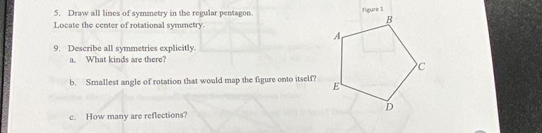 Draw all lines of symmetry in the regular pentagon. 
Figure 1 
Locate the center of rotational symmetry. 
9. Describe all symmetries explicitly. 
a. What kinds are there? 
b. Smallest angle of rotation that would map the figure onto itself? 
c. How many are reflections?