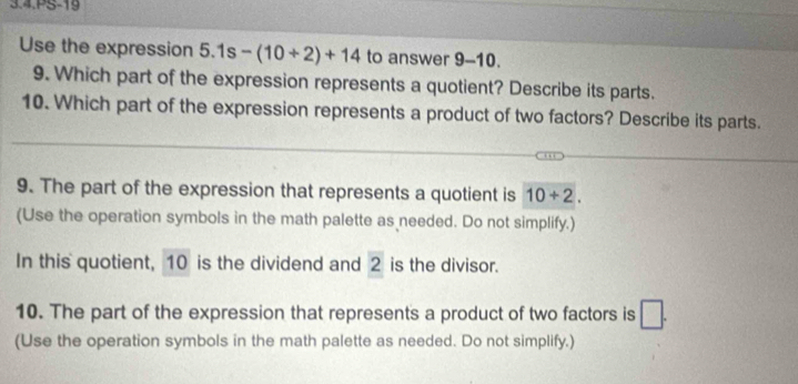 PS-19 
Use the expression 5.1s-(10/ 2)+14 to answer 9-10. 
9. Which part of the expression represents a quotient? Describe its parts. 
10. Which part of the expression represents a product of two factors? Describe its parts. 
9. The part of the expression that represents a quotient is 10+2. 
(Use the operation symbols in the math palette as needed. Do not simplify.) 
In this quotient, 10 is the dividend and 2 is the divisor. 
10. The part of the expression that represents a product of two factors is □. 
(Use the operation symbols in the math palette as needed. Do not simplify.)