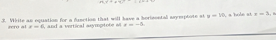 Write an equation for a function that will have a horizontal asymptote at y=10 , a hole at x=3 ,a 
zero at x=6 , and a vertical asymptote at x=-5.