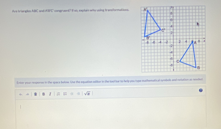 Are triangles ABC and A'B'C' congruent? If so, explain why using transformations. 
Enter your response in the space below. Use the equation editor in the tool bar to help you type mathematical symbols and notation as needed.
B I := sqrt(x)