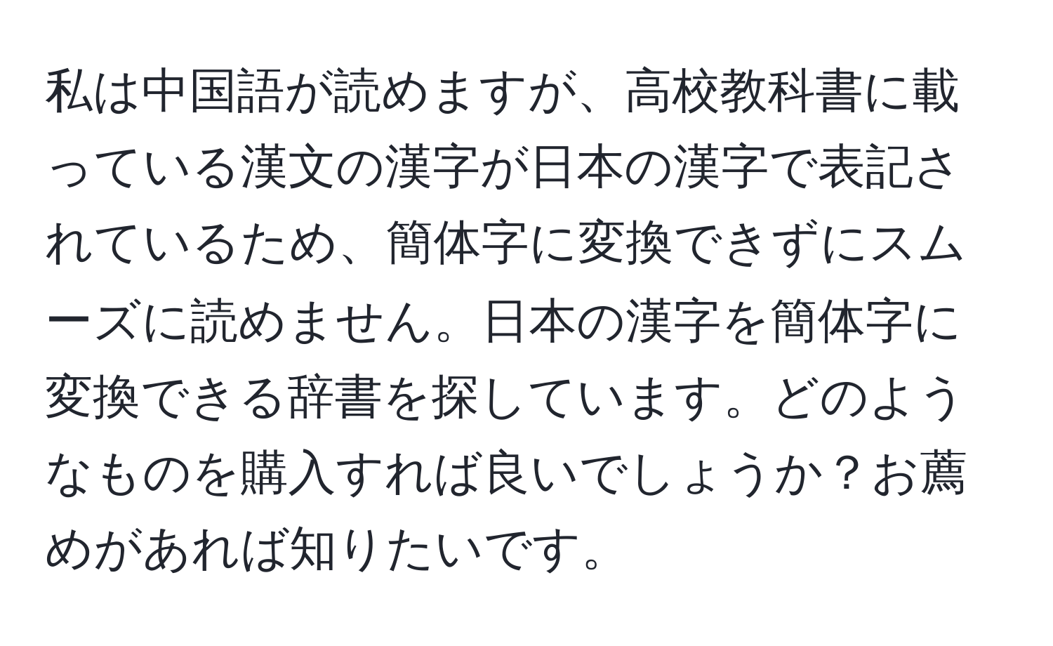 私は中国語が読めますが、高校教科書に載っている漢文の漢字が日本の漢字で表記されているため、簡体字に変換できずにスムーズに読めません。日本の漢字を簡体字に変換できる辞書を探しています。どのようなものを購入すれば良いでしょうか？お薦めがあれば知りたいです。