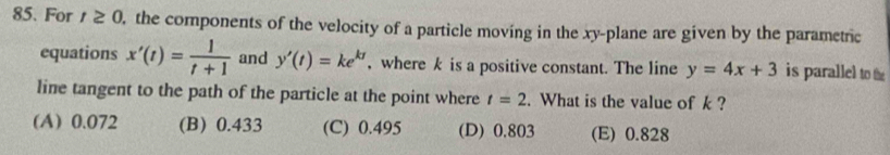 For t≥ 0 , the components of the velocity of a particle moving in the xy -plane are given by the parametric
equations x'(t)= 1/t+1  and y'(t)=ke^(kt) , where k is a positive constant. The line y=4x+3 is parallel to the
line tangent to the path of the particle at the point where t=2. What is the value of k?
(A) 0.072 (B) 0.433 (C) 0.495 (D) 0.803 (E) 0.828