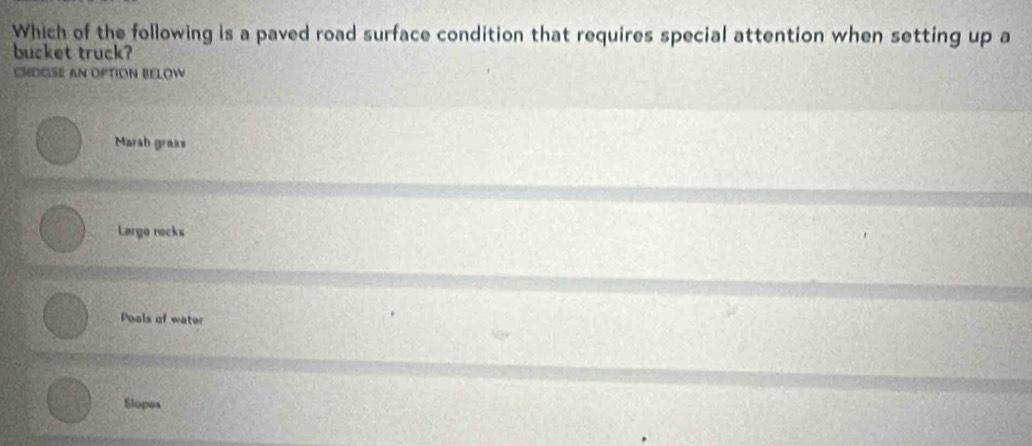 Which of the following is a paved road surface condition that requires special attention when setting up a
bucket truck?
CHOGSE AN OPTION BELOW
Marsh graks
Large rocks
Pools of water
Slopes