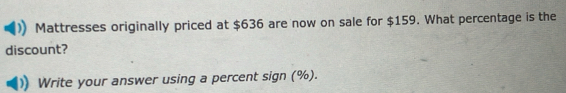 Mattresses originally priced at $636 are now on sale for $159. What percentage is the 
discount? 
Write your answer using a percent sign (%).