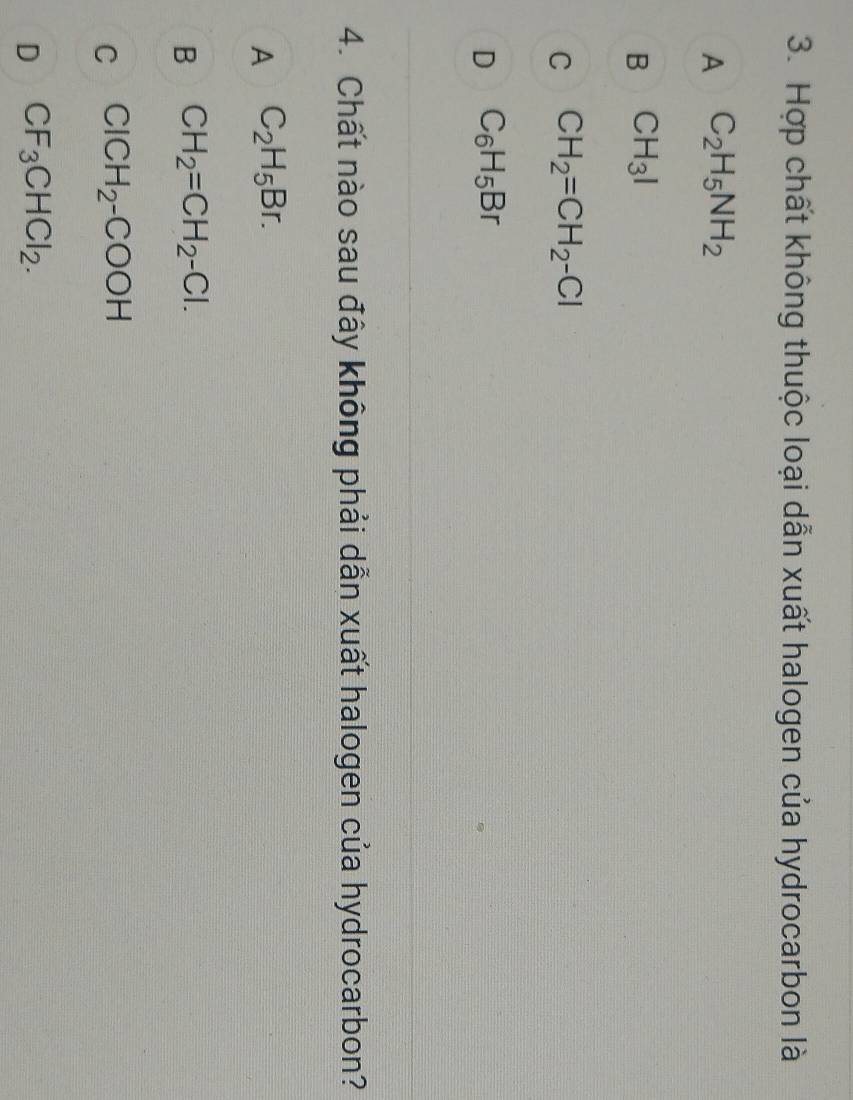 Hợp chất không thuộc loại dẫn xuất halogen của hydrocarbon là
A C_2H_5NH_2
B CH_3I
C CH_2=CH_2-Cl
D C_6H_5Br
4. Chất nào sau đây không phải dẫn xuất halogen của hydrocarbon?
A C_2H_5Br.
B CH_2=CH_2-Cl.
C ClCH_2-COOH
D CF_3CHCl_2.