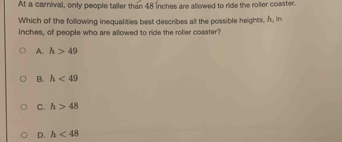 At a carnival, only people taller than 48 inches are allowed to ride the roller coaster.
Which of the following inequalities best describes all the possible heights, , in
inches, of people who are allowed to ride the roller coaster?
A. h>49
B. h<49</tex>
C. h>48
D. h<48</tex>