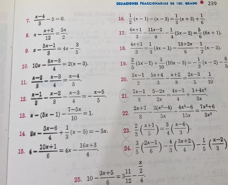 ECUACIONE FRACCIONARIAS DE 1ER. GRADO 239
7.  (x-4)/3 -5=0. 16.  1/2 (x-1)-(x-3)= 1/3 (x+3)+ 1/6 .
8. x- (x+2)/12 = 5x/2 . 17.  (6x+1)/3 - (11x-2)/9 - 1/4 (5x-2)= 5/6 (6x+1).
9. x- (5x-1)/3 =4x- 3/5 . 18.  (4x+1)/3 = 1/3 (4x-1)- (13+2x)/6 - 1/2 (x-3).
10. 10% - (8x-3)/4 =2(x-3). 19.  2/5 (5x-1)+ 3/10 (10x-3)=- 1/2 (x-2)- 6/5 
11.  (x-2)/3 - (x-3)/4 = (x-4)/5 .
20.  (3x-1)/2 - (5x+4)/3 - (x+2)/8 = (2x-3)/5 - 1/10 .
12.  (M-1)/2 - (x-2)/3 - (x-3)/4 =- (x-5)/5 . 21.  (7x-1)/3 - (5-2x)/2x = (4x-3)/4 + (1+4x^2)/3x .
13. w=(5x-1)- (7-5x)/10 =1. 22.  (2x+7)/3 - (2(x^2-4))/5x - (4x^2-6)/15x = (7x^2+6)/3x^2 .
14 8x- (5x-6)/4 + 1/3 (x-5)=-5x. 23.  2/3 ( (x+1)/5 )= 3/4 ( (x-6)/3 ).
15. 4- (10x+1)/6 =4x- (16x+3)/4 . 24.  3/5 ( (2x-1)/6 )- 4/3 ( (3x+2)/4 )- 1/5 ( (x-2)/3 )
25. 10- (3x+5)/6 =3 11/12 -frac  x/2 4.