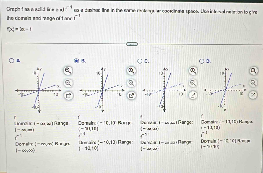 Graph f as a solid line and f^(-1) as a dashed line in the same rectangular coordinate space. Use interval notation to give
the domain and range of f and f^(-1).
f(x)=3x-1
A.
B.
C.
D.
(□)°

f
f
f
f
Domain: (-∈fty ,∈fty ) Range: Domain: (-10,10) Range: Domain: (-∈fty ,∈fty ) Range: Domain: (-10,10) Range:
(-∈fty ,∈fty )
(-10,10)
(-∈fty ,∈fty )
(-10,10)
f^(-1)
f^(-1)
f^(-1)
f^(-1)
Domain: (-∈fty ,∈fty ) Range: Domain: (-10,10) Range: Domain: (-∈fty ,∈fty ) Range: Domain: (-10,10) Range:
(-∈fty ,∈fty )
(-10,10)
(-∈fty ,∈fty )
(-10,10)