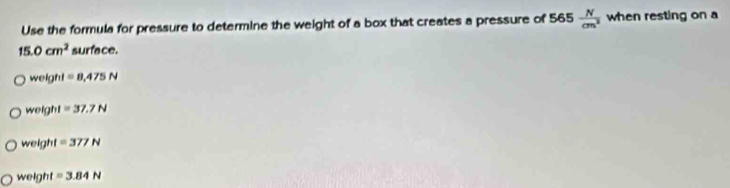 Use the formula for pressure to determine the weight of a box that creates a pressure of 565  N/cm^2  when resting on a
15.0cm^2 surface.
weight=8,475N
weight=37.7N
weight=377N
weight =3.84N