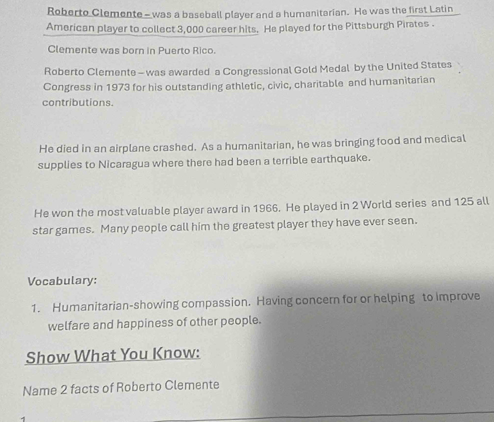 Roberto Clemente - was a baseball player and a humanitarian. He was the first Latin 
American player to collect 3,000 career hits. He played for the Pittsburgh Pirates . 
Clemente was born in Puerto Rico. 
Roberto Clemente - was awarded a Congressional Gold Medal by the United States 
Congress in 1973 for his outstanding athletic, civic, charitable and humanitarian 
contributions. 
He died in an airplane crashed. As a humanitarian, he was bringing food and medical 
supplies to Nicaragua where there had been a terrible earthquake. 
He won the most valuable player award in 1966. He played in 2 World series and 125 all 
star games. Many people call him the greatest player they have ever seen. 
Vocabulary: 
1. Humanitarian-showing compassion. Having concern for or helping to Improve 
welfare and happiness of other people. 
Show What You Know: 
Name 2 facts of Roberto Clemente