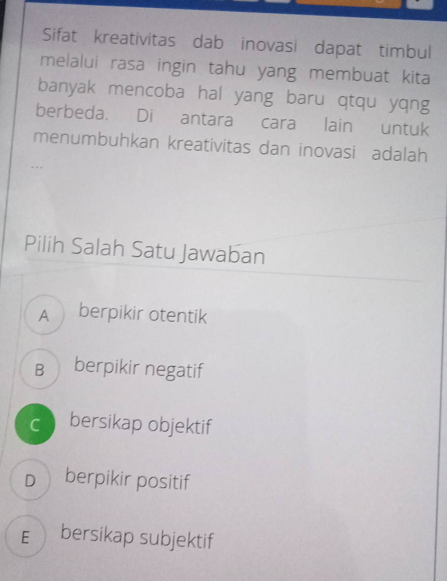 Sifat kreativitas dab inovasi dapat timbul
melalui rasa ingin tahu yang membuat kita
banyak mencoba hal yang baru qtqu yqng
berbeda. Di antara cara lain untuk
menumbuhkan kreativitas dan inovasi adalah
Pilih Salah Satu Jawaban
A berpikir otentik
B berpikir negatif
c bersikap objektif
D berpikir positif
E bersikap subjektif