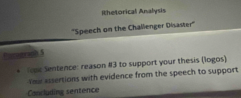 Rhetorical Analysis 
“Speech on the Challenger Disaster” 
Gerngraph 5 
Topic Sentence: reason #3 to support your thesis (logos) 
-Your assertions with evidence from the speech to support 
-Concluding sentence