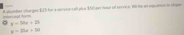 A plumber charges $25 for a service call plus $50 per hour of service. Write an equation in slope-
intercept form.
o y=50x+25
y=25x+50