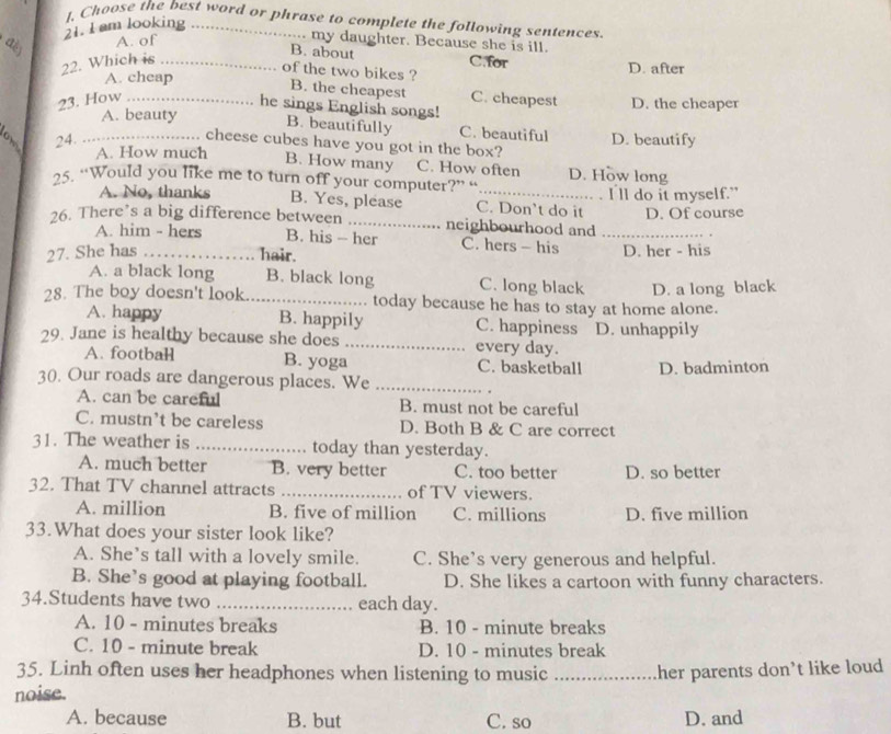 I, Choose the best word or phrase to complete the following sentences.
21. I am looking_
dě A. of
. my daughter. Because she is ill.
B. about
22. Which is _C.for D. after
of the two bikes ?
A. cheap
B. the cheapest
23. How _C. cheapest D. the cheaper
he sings English songs!
A. beauty B. beautifully C. beautiful
24. _D. beautify
cheese cubes have you got in the box?
A. How much B. How many C. How often D. How long
25. “Would you like me to turn off your computer?” “
A. No, thanks B. Yes, please C. Don’t do it I'll do it myself."
  
26. There’s a big difference between _neighbourhood and _D. Of course
A. him - hers B. his - her C. hers - his
27. She has _D. her - his
hair.
A. a black long B. black long C. long black D. a long black
28. The boy doesn't look _today because he has to stay at home alone.
A. happy B. happily C. happiness 
29. Jane is healthy because she does _every day. D. unhappily
A. football B. yoga C. basketball D. badminton
30. Our roads are dangerous places. We_
A. can be careful B. must not be careful
C. mustn’t be careless D. Both B & C are correct
31. The weather is _today than yesterday.
A. much better B. very better C. too better D. so better
32. That TV channel attracts _of TV viewers.
A. million B. five of million C. millions D. five million
33.What does your sister look like?
A. She’s tall with a lovely smile. C. She’s very generous and helpful.
B. She’s good at playing football. D. She likes a cartoon with funny characters.
34.Students have two _each day.
A. 10 - minutes breaks B. 10 - minute breaks
C. 10 - minute break D. 10 - minutes break
35. Linh often uses her headphones when listening to music _her parents don’t like loud 
noise.
A. because B. but C. so D. and