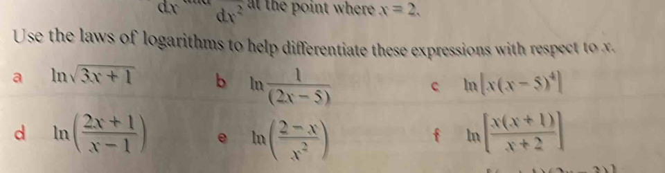 dx dx^2 at the point where . x=2. 
Use the laws of logarithms to help differentiate these expressions with respect to x
a ln sqrt(3x+1)
b ln  1/(2x-5) 
c ln [x(x-5)^4]
d ln ( (2x+1)/x-1 ) e ln ( (2-x)/x^2 ) ln [ (x(x+1))/x+2 ]
f