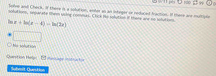 100 99 i D 
Solve and Check. If there is a solution, enter as an integer or reduced fraction. If there are multiple 
solutions, separate them using commas. Click No solution if there are no solutions. 
ln x+ln (x-4)=ln (2x)
No solution 
Question Help: Message instructor 
Submit Question