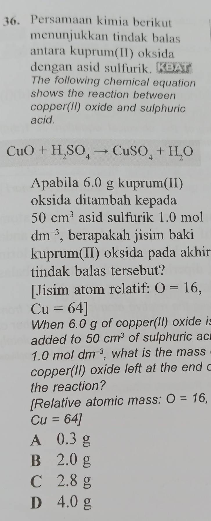 Persamaan kimia berikut
menunjukkan tindak balas
antara kuprum(II) oksida
dengan asid sulfurik. 
The following chemical equation
shows the reaction between
copper(II) oxide and sulphuric
acid.
CuO+H_2SO_4to CuSO_4+H_2O
Apabila 6.0 g kuprum(II)
oksida ditambah kepada
50cm^3 asid sulfurik 1.0 mol
dm^(-3) , berapakah jisim baki
kuprum(II) oksida pada akhir
tindak balas tersebut?
[Jisim atom relatif: O=16,
Cu=64]
When 6.0 g of copper(II) oxide is
added to 50cm^3 of sulphuric ac
1.0moldm^(-3) , what is the mass
copper(II) oxide left at the end c
the reaction?
[Relative atomic mass: O=16,
Cu=64]
A 0.3 g
B 2.0 g
C 2.8 g
D 4.0 g