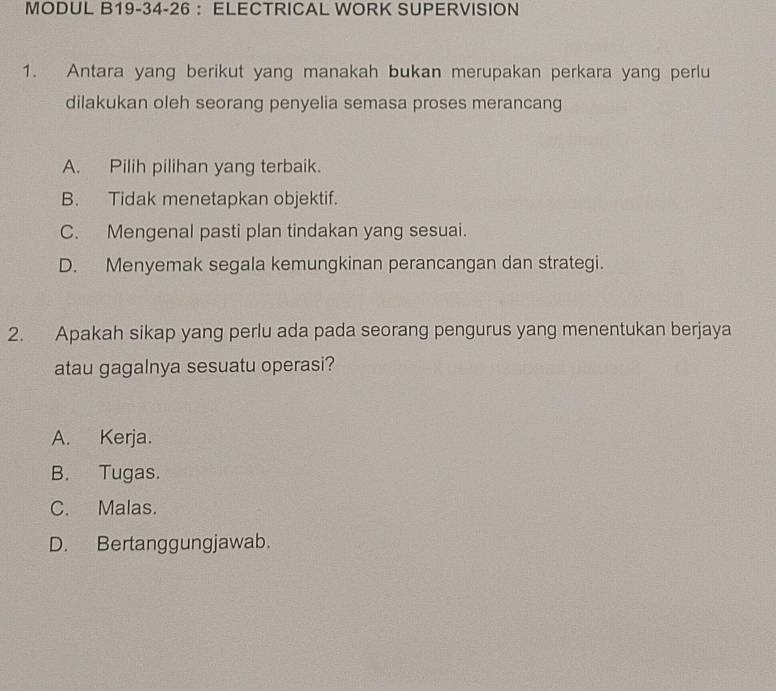 MODUL B19-34-26 ： ELECTRICAL WORK SUPERVISION
1. Antara yang berikut yang manakah bukan merupakan perkara yang perlu
dilakukan oleh seorang penyelia semasa proses merancang
A. Pilih pilihan yang terbaik.
B. Tidak menetapkan objektif.
C. Mengenal pasti plan tindakan yang sesuai.
D. Menyemak segala kemungkinan perancangan dan strategi.
2. Apakah sikap yang perlu ada pada seorang pengurus yang menentukan berjaya
atau gagalnya sesuatu operasi?
A. Kerja.
B. Tugas.
C. Malas.
D. Bertanggungjawab.