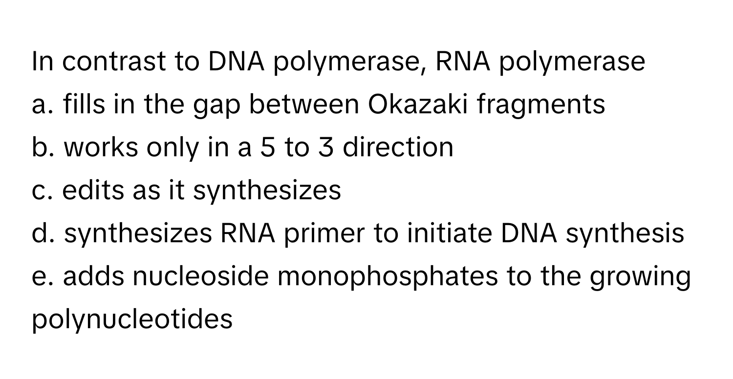 In contrast to DNA polymerase, RNA polymerase

a. fills in the gap between Okazaki fragments
b. works only in a 5 to 3 direction
c. edits as it synthesizes
d. synthesizes RNA primer to initiate DNA synthesis
e. adds nucleoside monophosphates to the growing polynucleotides