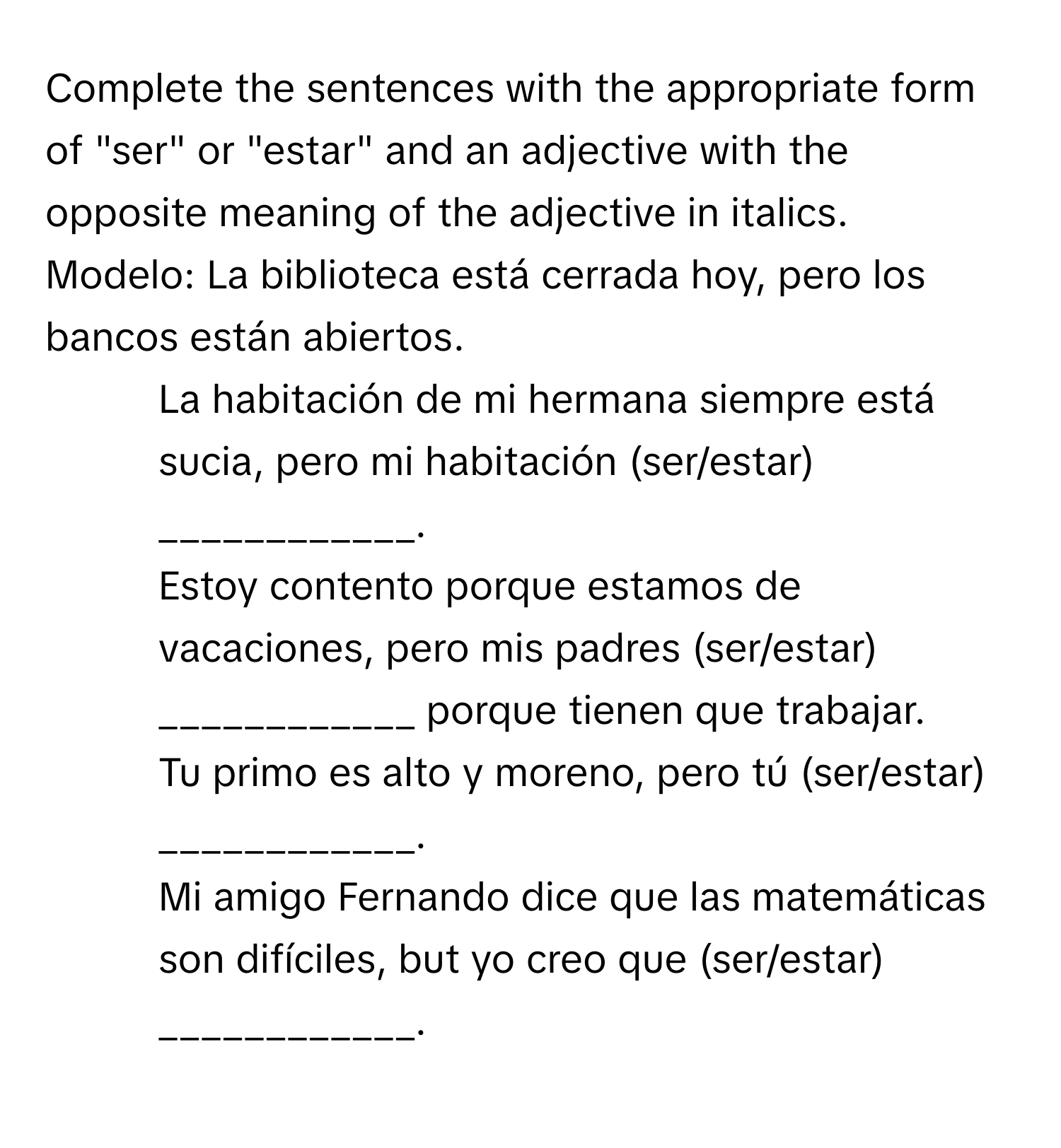 Complete the sentences with the appropriate form of "ser" or "estar" and an adjective with the opposite meaning of the adjective in italics.

Modelo: La biblioteca está cerrada hoy, pero los bancos están abiertos.
1. La habitación de mi hermana siempre está sucia, pero mi habitación (ser/estar) ____________.
2. Estoy contento porque estamos de vacaciones, pero mis padres (ser/estar) ____________ porque tienen que trabajar.
3. Tu primo es alto y moreno, pero tú (ser/estar) ____________.
4. Mi amigo Fernando dice que las matemáticas son difíciles, but yo creo que (ser/estar) ____________.