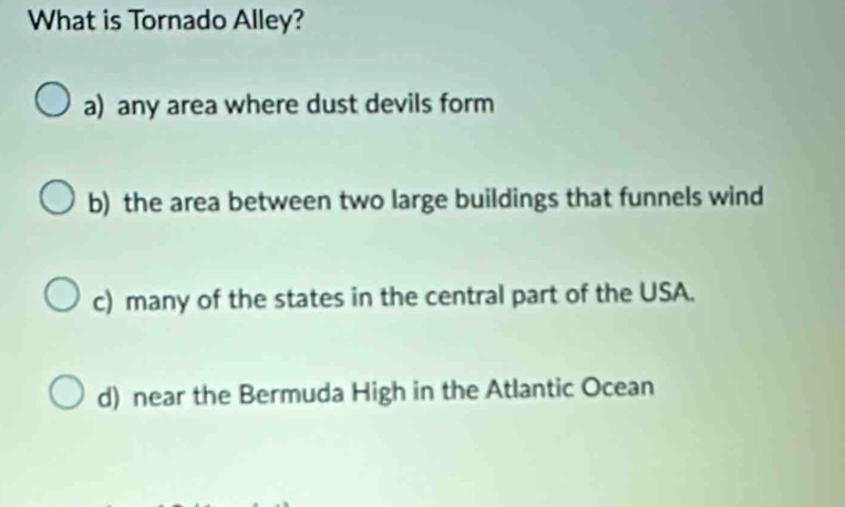 What is Tornado Alley?
a) any area where dust devils form
b) the area between two large buildings that funnels wind
c) many of the states in the central part of the USA.
d) near the Bermuda High in the Atlantic Ocean