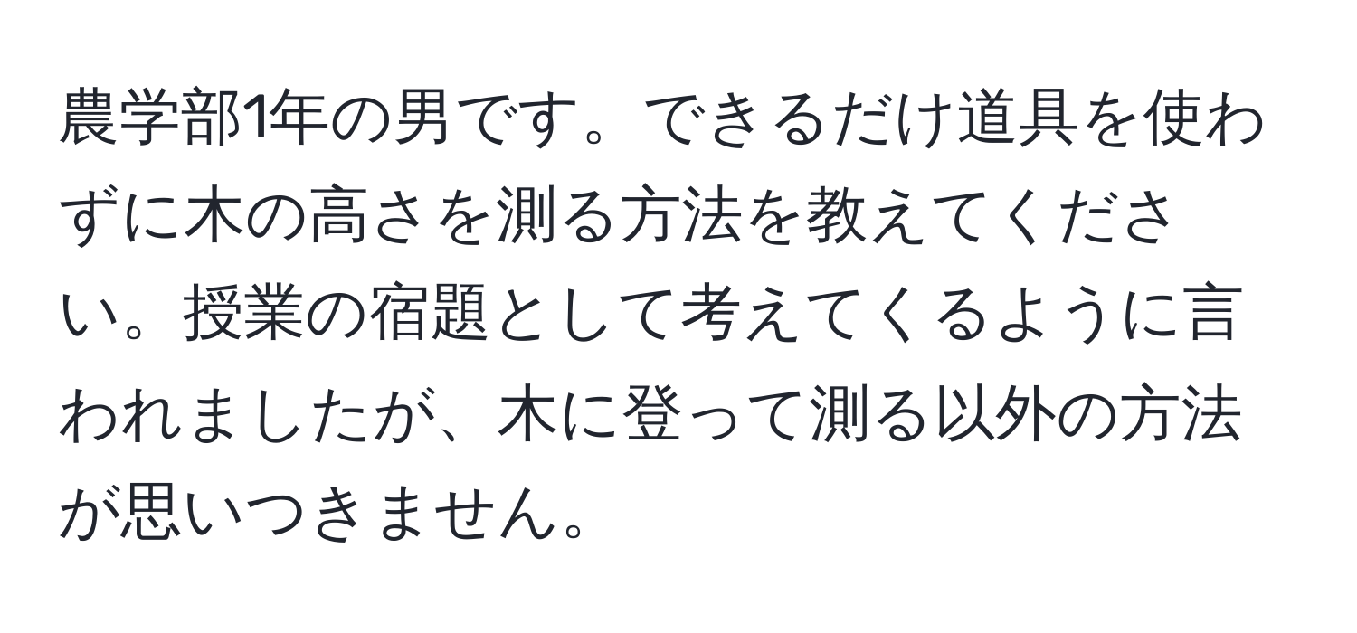 農学部1年の男です。できるだけ道具を使わずに木の高さを測る方法を教えてください。授業の宿題として考えてくるように言われましたが、木に登って測る以外の方法が思いつきません。