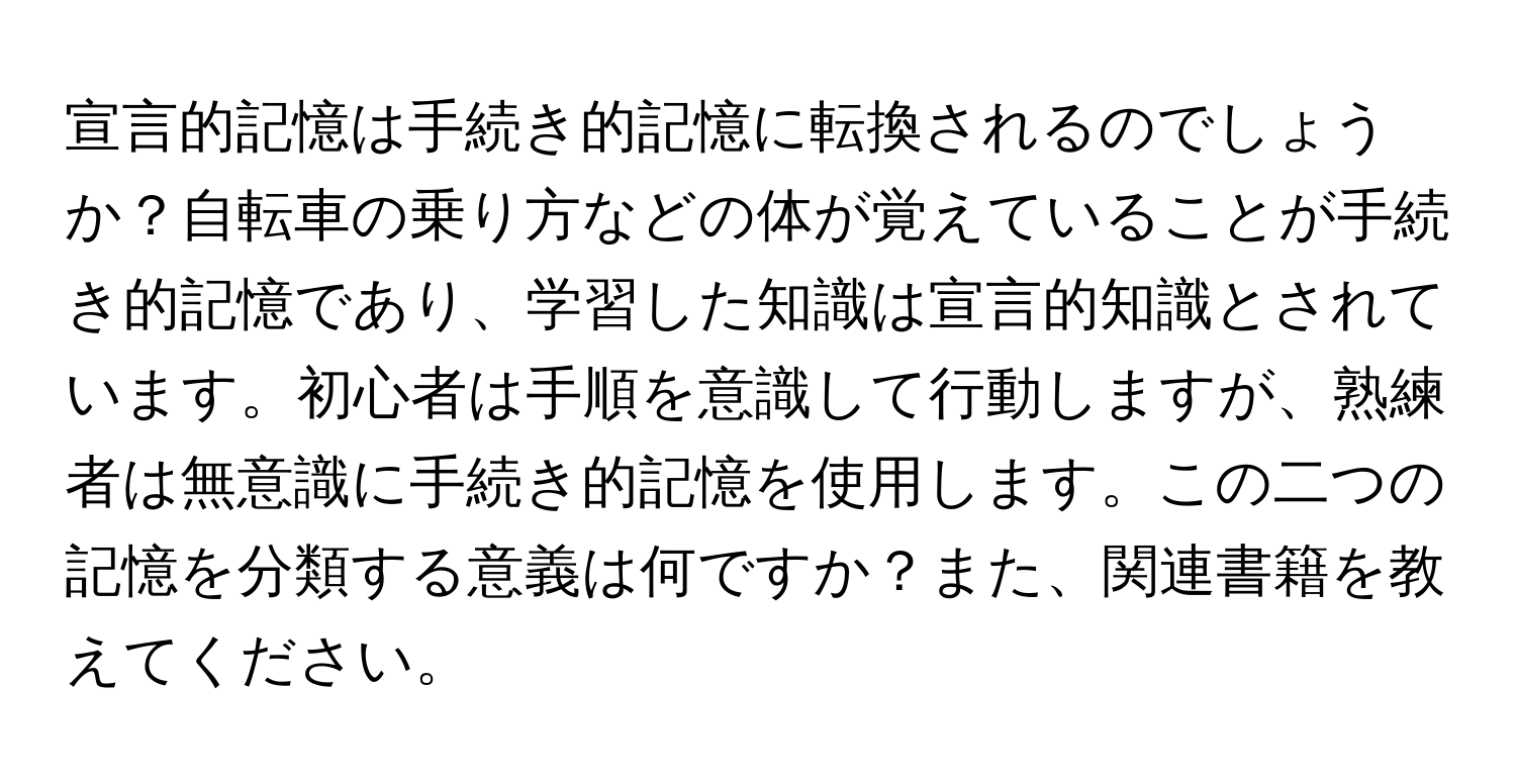 宣言的記憶は手続き的記憶に転換されるのでしょうか？自転車の乗り方などの体が覚えていることが手続き的記憶であり、学習した知識は宣言的知識とされています。初心者は手順を意識して行動しますが、熟練者は無意識に手続き的記憶を使用します。この二つの記憶を分類する意義は何ですか？また、関連書籍を教えてください。