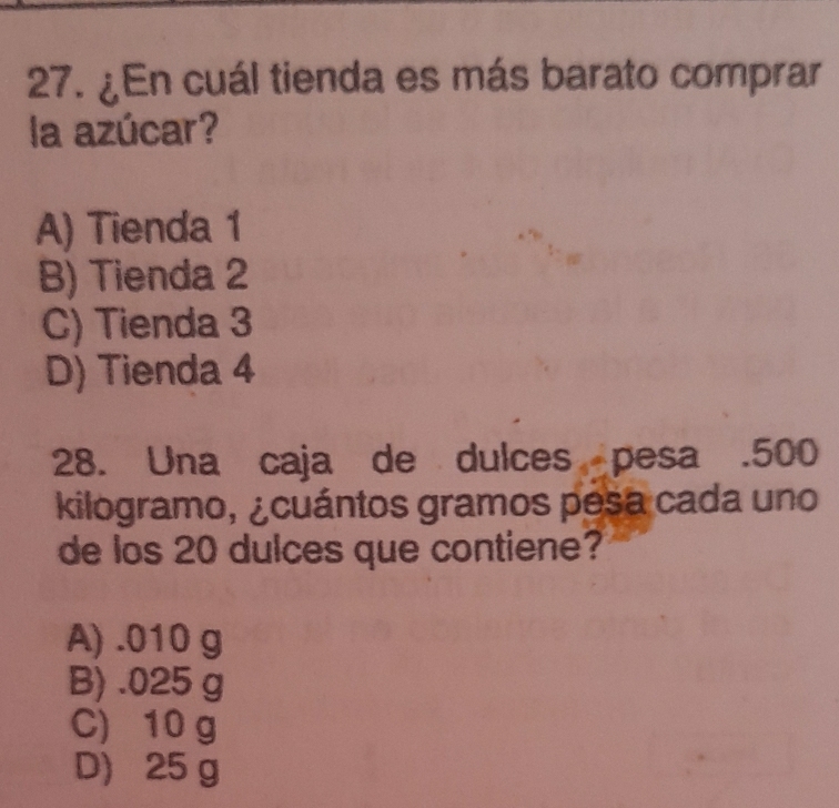 ¿En cuál tienda es más barato comprar
la azúcar?
A) Tienda 1
B) Tienda 2
C) Tienda 3
D) Tienda 4
28. Una caja de dulces pesa . 500
kilogramo, ¿cuántos gramos pesa cada uno
de los 20 dulces que contiene?
A) . 010 g
B) . 025 g
C) 10 g
D) 25 g