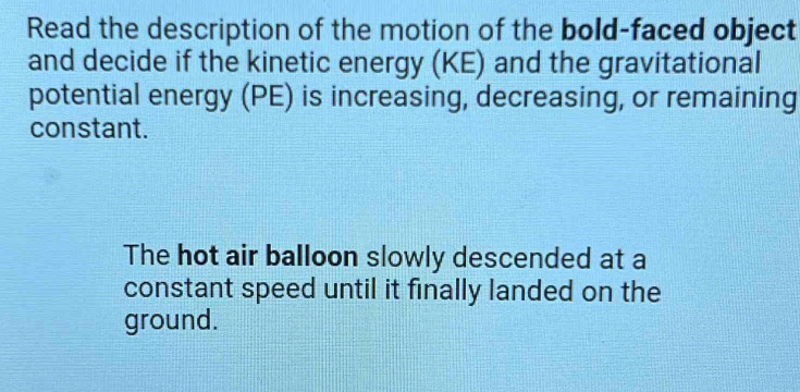 Read the description of the motion of the bold-faced object 
and decide if the kinetic energy (KE) and the gravitational 
potential energy (PE) is increasing, decreasing, or remaining 
constant. 
The hot air balloon slowly descended at a 
constant speed until it finally landed on the 
ground.