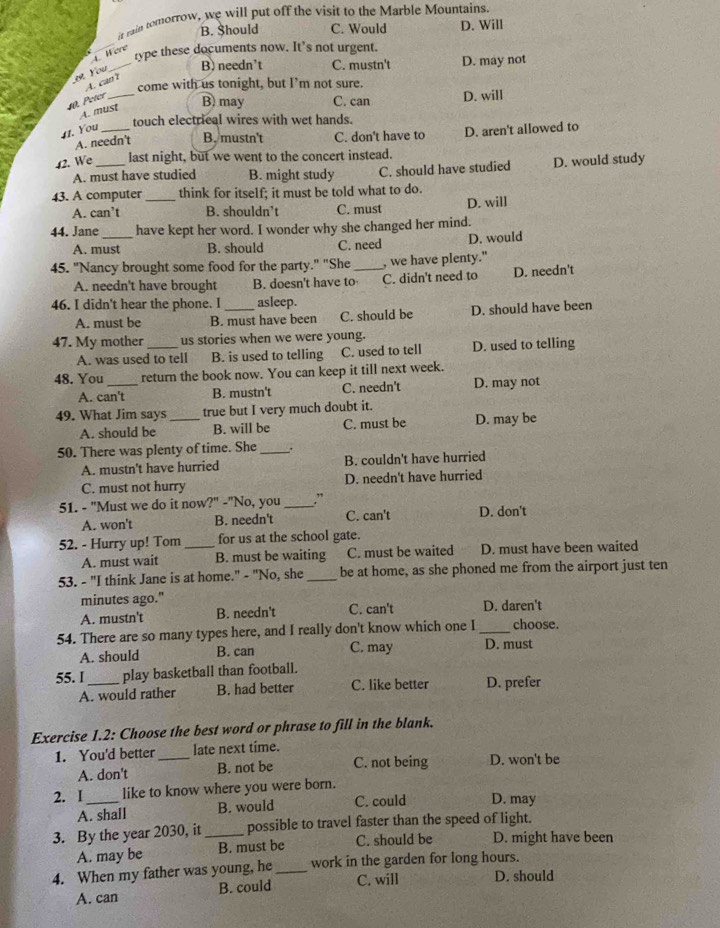 it rain tomorrow, we will put off the visit to the Marble Mountains.
B. Should C. Would D. Will
_type these documents now. It’s not urgent.
4. Were
You _B) needn't C. mustn't D. may not
A. can ?
come with us tonight, but I’m not sure.
. Peter_ B) may C. can D. will
A. must
touch electrical wires with wet hands.
11. You_
A. needn't B. mustn't C. don't have to D. aren't allowed to
42. We _last night, but we went to the concert instead.
A. must have studied B. might study C. should have studied D. would study
43. A computer _think for itself; it must be told what to do.
A. can’t B. shouldn’t C. must D. will
44. Jane_ have kept her word. I wonder why she changed her mind.
A. must B. should C. need D. would
45. "Nancy brought some food for the party." "She_ , we have plenty."
A. needn't have brought B. doesn't have to C. didn't need to D. needn't
46. I didn't hear the phone. I _asleep.
A. must be B. must have been C. should be D. should have been
47. My mother _us stories when we were young.
A. was used to tell B. is used to telling C. used to tell D. used to telling
48. You_ return the book now. You can keep it till next week.
A. can't B. mustn't C. needn't D. may not
49. What Jim says _true but I very much doubt it.
A. should be B. will be C. must be D. may be
50. There was plenty of time. She __.
A. mustn't have hurried B. couldn't have hurried
C. must not hurry D. needn't have hurried
51. - "Must we do it now?" -"No, you _.”
A. won't B. needn't C. can't D. don't
52. - Hurry up! Tom _for us at the school gate.
A. must wait B. must be waiting C. must be waited D. must have been waited
53. - "I think Jane is at home." - "No, she _be at home, as she phoned me from the airport just ten
minutes ago." D. daren't
A. mustn't B. needn't C. can't
54. There are so many types here, and I really don't know which one I_ choose.
A. should B. can C. may D. must
55. I_ play basketball than football.
A. would rather B. had better C. like better D. prefer
Exercise 1.2: Choose the best word or phrase to fill in the blank.
1. You'd better _late next time.
A. don't B. not be C. not being D. won't be
2. I_ like to know where you were born.
A. shall B. would C. could D. may
3. By the year 2030, it _possible to travel faster than the speed of light.
A. may be B. must be C. should be D. might have been
4. When my father was young, he _work in the garden for long hours.
A. can B. could C. will D. should