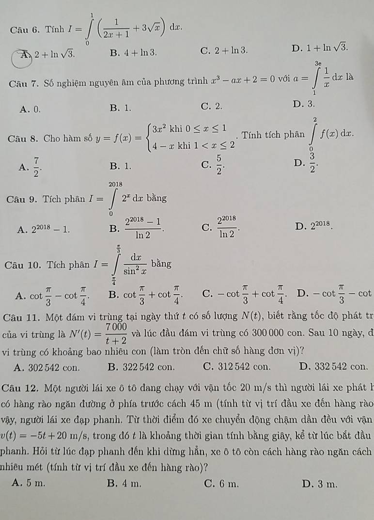 Tính I=∈tlimits _0^(1(frac 1)2x+1+3sqrt(x)) dx.
2+ln sqrt(3). B. 4+ln 3. C. 2+ln 3. D. 1+ln sqrt(3).
Câu 7. Số nghiệm nguyên âm của phương trình x^3-ax+2=0 với a=∈tlimits _1^((3e)frac 1)xdx: à
A. 0. B. 1. C. 2.
D. 3.
Câu 8. Cho hàm số y=f(x)=beginarrayl 3x^2khi0≤ x≤ 1 4-xkhi1 . Tính tích phân ∈tlimits _0^(2f(x)dx.
D.
A. frac 7)2. B. 1. C.  5/2 .  3/2 .
bằng
Câu 9. Tích phân I=∈tlimits _0^((2018)2^x)dx upsilon _a
A. 2^(2018)-1. B.  (2^(2018)-1)/ln 2 . C.  2^(2018)/ln 2 . D. 2^(2018).
Câu 10. Tích phân I=∈tlimits _ π /4 ^ π /3  dx/sin^2x bhng
A. cot  π /3 -cot  π /4 . B. cot  π /3 +cot  π /4 . C. -cot  π /3 +cot  π /4  D. -cot  π /3 -cot
Câu 11. Một đám vi trùng tại ngày thứ t có số lượng N(t) , biết rằng tốc độ phát tr
của vi trùng là N'(t)= 7000/t+2  và lúc đầu đám vi trùng có 300 000 con. Sau 10 ngày, đ
vi trùng có khoảng bao nhiêu con (làm tròn đến chữ số hàng đơn vị)?
A. 302 542 con. B. 322 542 con. C. 312 542 con. D. 332 542 con.
Câu 12. Một người lái xe ô tô đang chạy với vận tốc 20 m/s thì người lái xe phát là
có hàng rào ngăn đường ở phía trước cách 45 m (tính từ vị trí đầu xe đến hàng rào
vậy, người lái xe đạp phanh. Từ thời điểm đó xe chuyển động chậm dần đều với vận
v(t)=-5t+20m/s , trong đó t là khoảng thời gian tính bằng giây, kể từ lúc bắt đầu
phanh. Hỏi từ lúc đạp phanh đến khi dừng hẳn, xe ô tô còn cách hàng rào ngăn cách
nhiêu mét (tính từ vị trí đầu xe đến hàng rào)?
A. 5 m. B. 4 m. C. 6 m. D. 3 m.