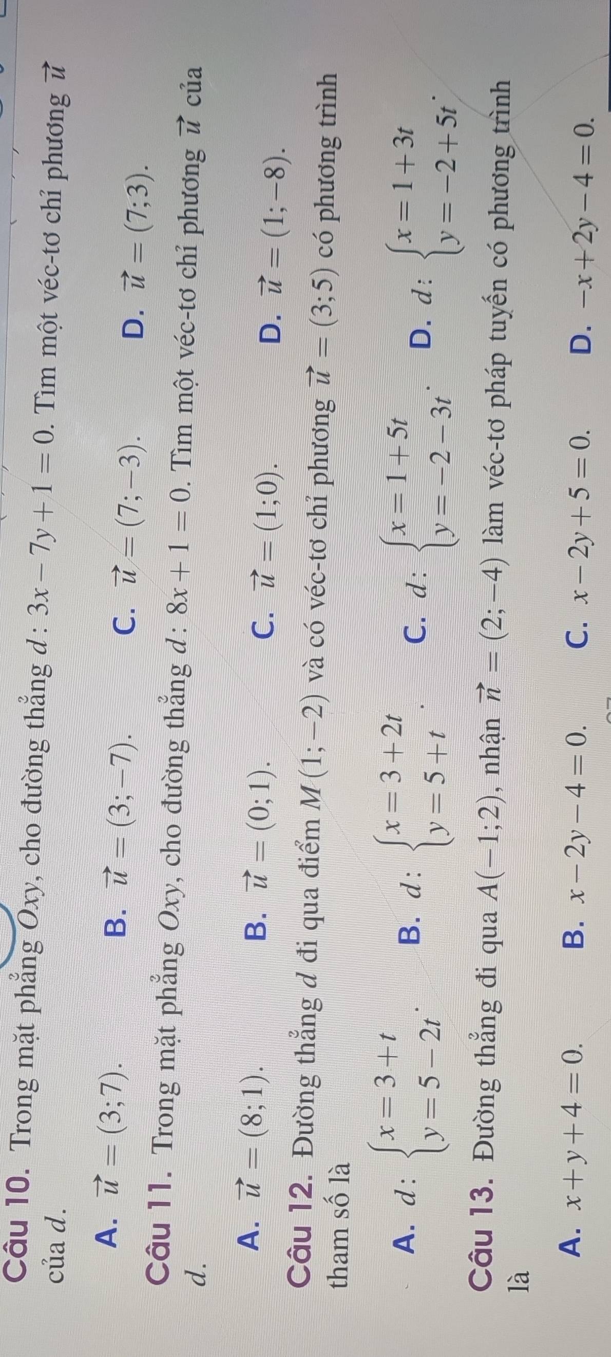 Trong mặt phẳng Oxy, cho đường thẳng d : 3x-7y+1=0. Tìm một véc-tơ chỉ phương
của d. vector u
A. vector u=(3;7).
B. vector u=(3;-7). C. vector u=(7;-3). vector u=(7;3). 
D.
Câu 11. Trong mặt phẳng Oxy, cho đường thẳng d: 8x+1=0. Tìm một véc-tơ chỉ phương vector u
d. của
A. vector u=(8;1). B. vector u=(0;1). C. vector u=(1;0). D. vector u=(1;-8). 
Câu 12. Đường thẳng đ đi qua điểm M(1;-2) và có véc-tơ chỉ phương vector u=(3;5) có phương trình
tham số là
A. d:beginarrayl x=3+t y=5-2tendarray.. B. d:beginarrayl x=3+2t y=5+tendarray. C. d:beginarrayl x=1+5t y=-2-3tendarray.. D. d:beginarrayl x=1+3t y=-2+5tendarray.. 
Câu 13. Đường thẳng đi qua A(-1;2) , nhận vector n=(2;-4) làm véc-tơ pháp tuyến có phương trình
là
A. x+y+4=0. B. x-2y-4=0. C. x-2y+5=0. D. -x+2y-4=0.