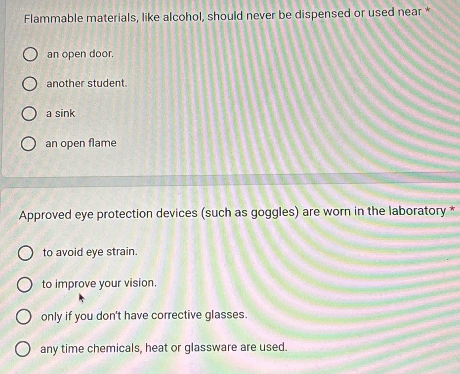 Flammable materials, like alcohol, should never be dispensed or used near *
an open door.
another student.
a sink
an open flame
Approved eye protection devices (such as goggles) are worn in the laboratory *
to avoid eye strain.
to improve your vision.
only if you don't have corrective glasses.
any time chemicals, heat or glassware are used.