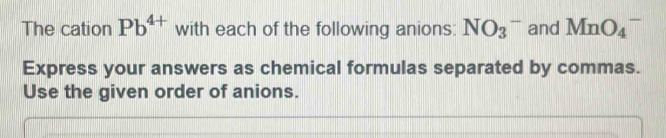 The cation Pb^(4+) with each of the following anions: NO_3^- and MnO_4^-
Express your answers as chemical formulas separated by commas. 
Use the given order of anions.